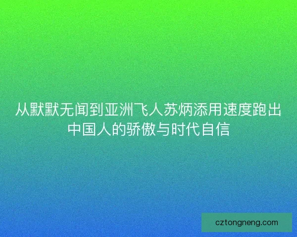 从默默无闻到亚洲飞人苏炳添用速度跑出中国人的骄傲与时代自信