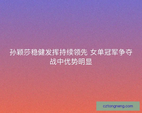 孙颖莎稳健发挥持续领先 女单冠军争夺战中优势明显