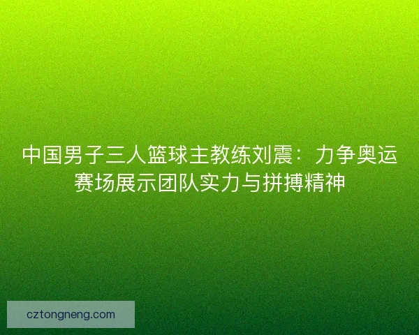 中国男子三人篮球主教练刘震：力争奥运赛场展示团队实力与拼搏精神