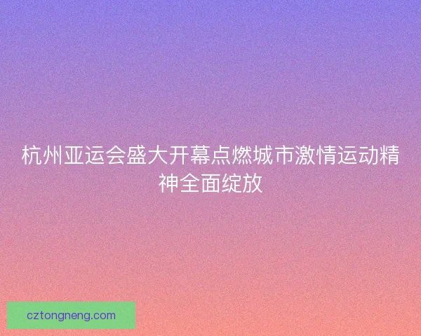 杭州亚运会盛大开幕点燃城市激情运动精神全面绽放