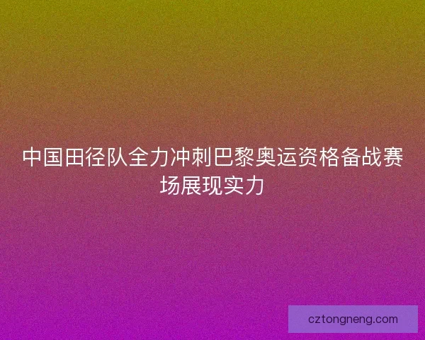 中国田径队全力冲刺巴黎奥运资格备战赛场展现实力