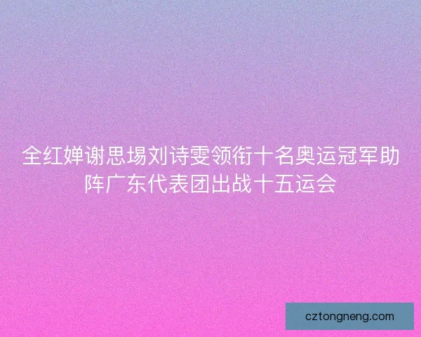 全红婵谢思埸刘诗雯领衔十名奥运冠军助阵广东代表团出战十五运会